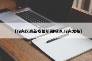 【阳东区最新疫情新闻报道,阳东发布】
