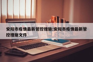 安阳市疫情最新管控措施:安阳市疫情最新管控措施文件