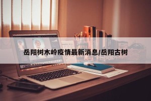 岳阳树木岭疫情最新消息/岳阳古树