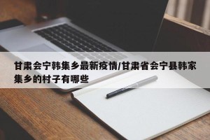 甘肃会宁韩集乡最新疫情/甘肃省会宁县韩家集乡的村子有哪些