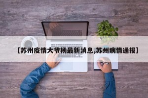 【苏州疫情大爷杨最新消息,苏州病情通报】