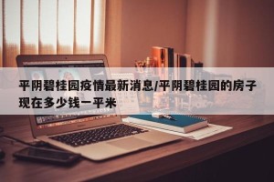 平阴碧桂园疫情最新消息/平阴碧桂园的房子现在多少钱一平米