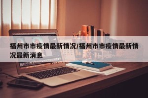 福州市市疫情最新情况/福州市市疫情最新情况最新消息