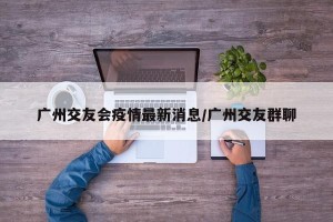 广州交友会疫情最新消息/广州交友群聊