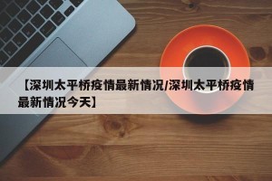 【深圳太平桥疫情最新情况/深圳太平桥疫情最新情况今天】