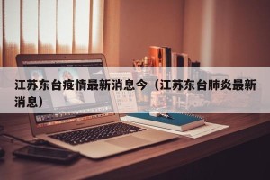 江苏东台疫情最新消息今（江苏东台肺炎最新消息）