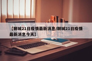 【聊城21日疫情最新消息/聊城21日疫情最新消息今天】