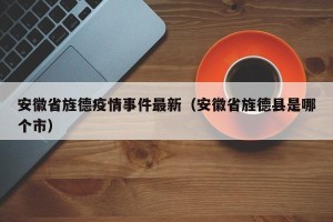 安徽省旌德疫情事件最新（安徽省旌德县是哪个市）