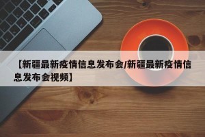【新疆最新疫情信息发布会/新疆最新疫情信息发布会视频】