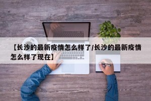 【长沙的最新疫情怎么样了/长沙的最新疫情怎么样了现在】