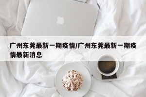 广州东莞最新一期疫情/广州东莞最新一期疫情最新消息