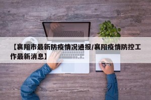 【襄阳市最新防疫情况通报/襄阳疫情防控工作最新消息】