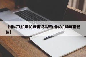 【运城飞机场防疫情况最新/运城机场疫情管控】