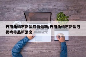 云南曲靖市新闻疫情最新/云南曲靖市新型冠状病毒最新消息