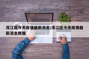 浑江区今天疫情最新消息/浑江区今天疫情最新消息数据