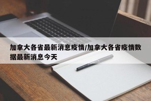 加拿大各省最新消息疫情/加拿大各省疫情数据最新消息今天
