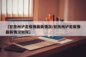 【甘孜州泸定疫情最新情况/甘孜州泸定疫情最新情况如何】
