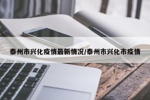 泰州市兴化疫情最新情况/泰州市兴化市疫情