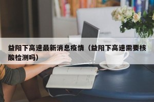 益阳下高速最新消息疫情（益阳下高速需要核酸检测吗）