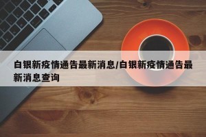 白银新疫情通告最新消息/白银新疫情通告最新消息查询
