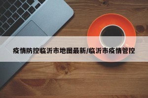 疫情防控临沂市地图最新/临沂市疫情管控