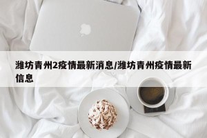 潍坊青州2疫情最新消息/潍坊青州疫情最新信息
