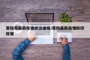 莱阳市最新疫情状况通报/莱阳最新疫情防控政策