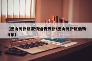 【唐山高新区疫情通告最新/唐山高新区最新消息】