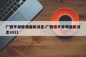 广西平湖疫情最新消息:广西桂平疫情最新消息2021