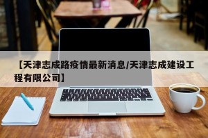 【天津志成路疫情最新消息/天津志成建设工程有限公司】