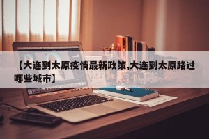 【大连到太原疫情最新政策,大连到太原路过哪些城市】