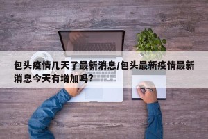 包头疫情几天了最新消息/包头最新疫情最新消息今天有增加吗?