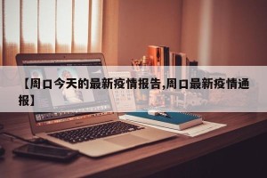 【周口今天的最新疫情报告,周口最新疫情通报】