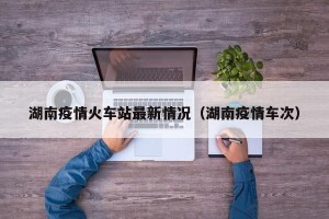 湖南疫情火车站最新情况（湖南疫情车次）