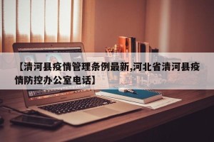 【清河县疫情管理条例最新,河北省清河县疫情防控办公室电话】