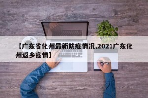 【广东省化州最新防疫情况,2021广东化州返乡疫情】