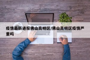 疫情最新通报佛山高明区/佛山高明区疫情严重吗