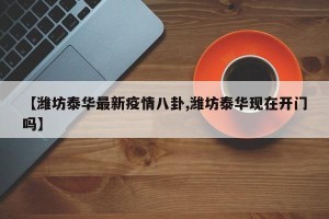 【潍坊泰华最新疫情八卦,潍坊泰华现在开门吗】