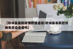 【故城县最新疫情数据通报/故城县有新冠状病毒感染患者吗】