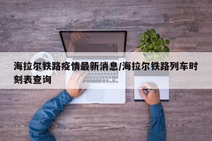 海拉尔铁路疫情最新消息/海拉尔铁路列车时刻表查询