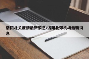 洛阳北关疫情最新消息:洛阳北郊机场最新消息