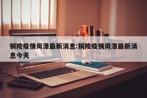 铜陵疫情周潭最新消息:铜陵疫情周潭最新消息今天