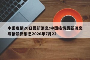 中国疫情20日最新消息:中国疫情最新消息疫情最新消息2020年7月22