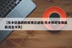 【东乡区最新防疫情况通报/东乡新冠疫情最新消息今天】