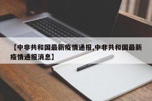 【中非共和国最新疫情通报,中非共和国最新疫情通报消息】