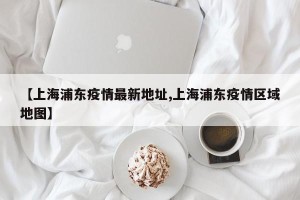 【上海浦东疫情最新地址,上海浦东疫情区域地图】
