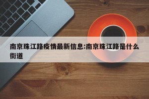 南京珠江路疫情最新信息:南京珠江路是什么街道