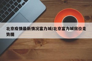 北京疫情最新情况富力城/北京富力城房价走势图