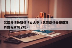 武清疫情最新情况白古屯（武清疫情最新情况白古屯封城了吗）