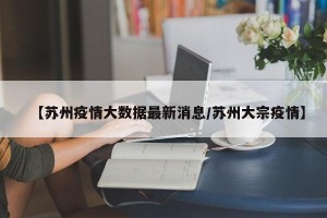 【苏州疫情大数据最新消息/苏州大宗疫情】